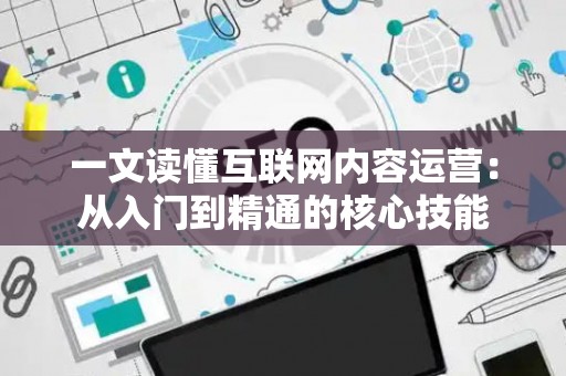 一文读懂互联网内容运营：从入门到精通的核心技能