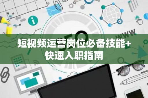 短视频运营岗位必备技能+快速入职指南