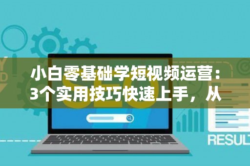 小白零基础学短视频运营：3个实用技巧快速上手，从入门到赚钱不是梦