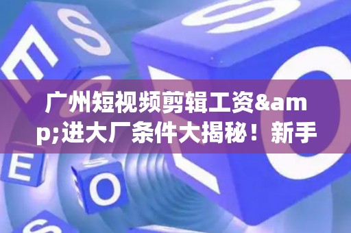 广州短视频剪辑工资&进大厂条件大揭秘！新手必看生存指南