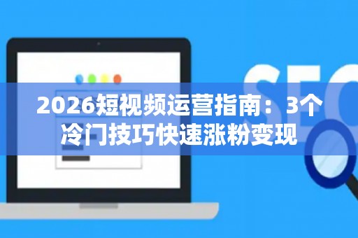 2026短视频运营指南：3个冷门技巧快速涨粉变现