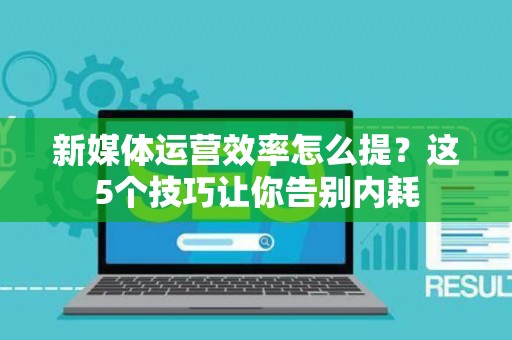 新媒体运营效率怎么提？这5个技巧让你告别内耗