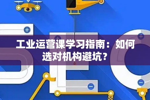 工业运营课学习指南:如何选对机构避坑? 工业运营课学习指南:如何选对机构避坑?