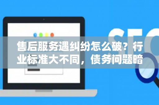 售后服务遇纠纷怎么破？行业标准大不同，债务问题暗藏雷区