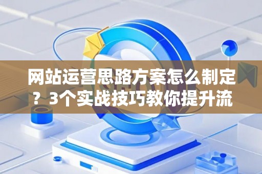 网站运营思路方案怎么制定？3个实战技巧教你提升流量转化