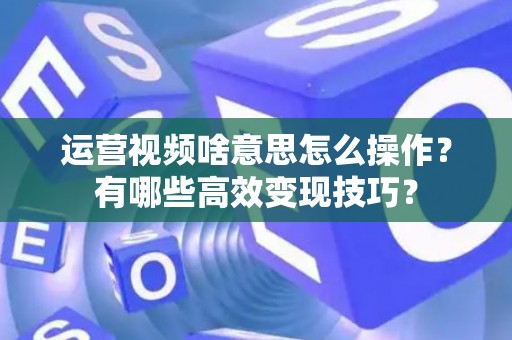 运营视频啥意思怎么操作？有哪些高效变现技巧？