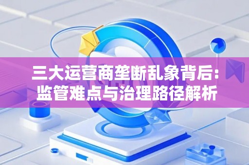 三大运营商垄断乱象背后: 监管难点与治理路径解析