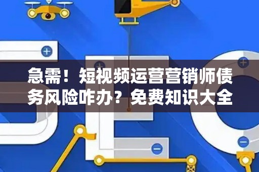 急需！短视频运营营销师债务风险咋办？免费知识大全获取指南