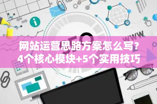 网站运营思路方案怎么写？4个核心模块+5个实用技巧，新手也能落地