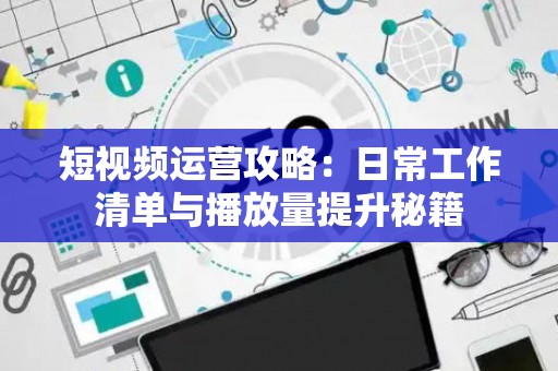 短视频运营攻略：日常工作清单与播放量提升秘籍