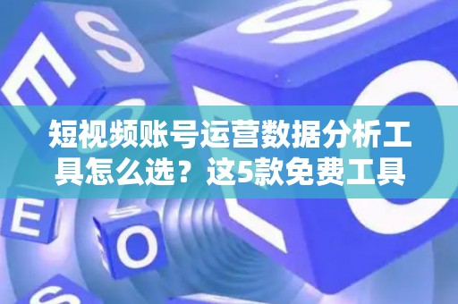 短视频账号运营数据分析工具怎么选？这5款免费工具别错过