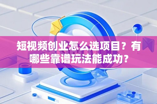 短视频创业怎么选项目？有哪些靠谱玩法能成功？