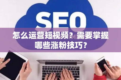 怎么运营短视频？需要掌握哪些涨粉技巧？