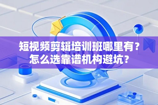 短视频剪辑培训班哪里有？怎么选靠谱机构避坑？