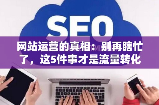 网站运营的真相：别再瞎忙了，这5件事才是流量转化的关键