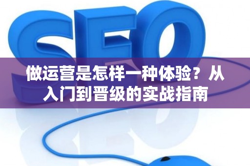 做运营是怎样一种体验？从入门到晋级的实战指南