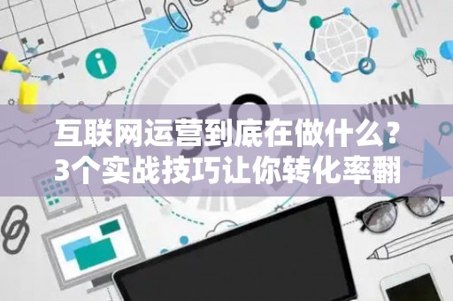 互联网运营到底在做什么？3个实战技巧让你转化率翻倍
