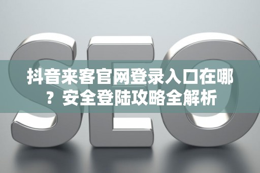 抖音来客官网登录入口在哪？安全登陆攻略全解析