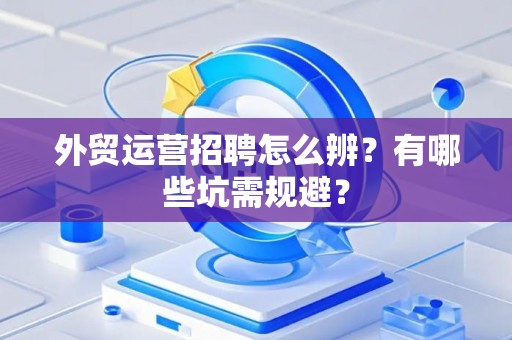 外贸运营招聘怎么辨？有哪些坑需规避？