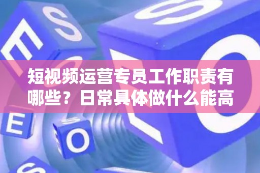 短视频运营专员工作职责有哪些？日常具体做什么能高效落地？