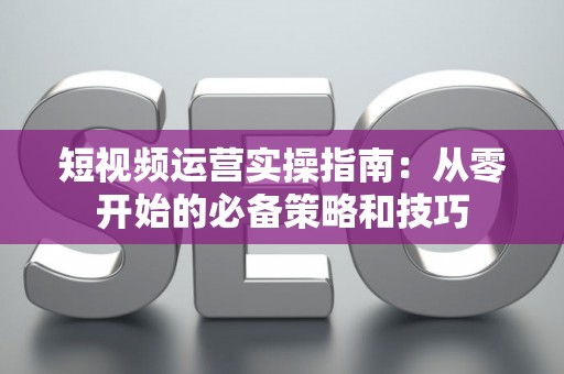 短视频运营实操指南：从零开始的必备策略和技巧