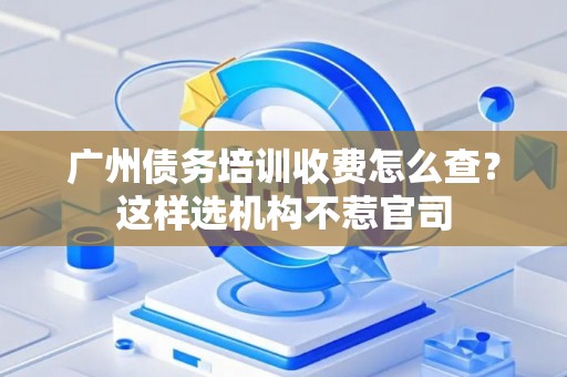 广州债务培训收费怎么查？这样选机构不惹官司