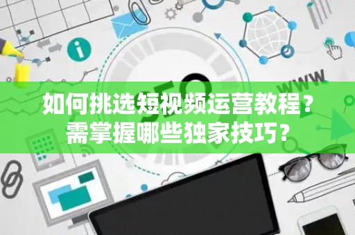 如何挑选短视频运营教程？需掌握哪些独家技巧？