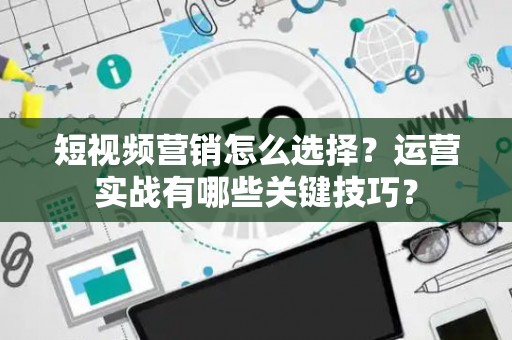 短视频营销怎么选择？运营实战有哪些关键技巧？