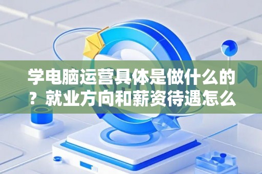 学电脑运营具体是做什么的？就业方向和薪资待遇怎么样？
