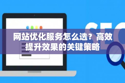 网站优化服务怎么选？高效提升效果的关键策略