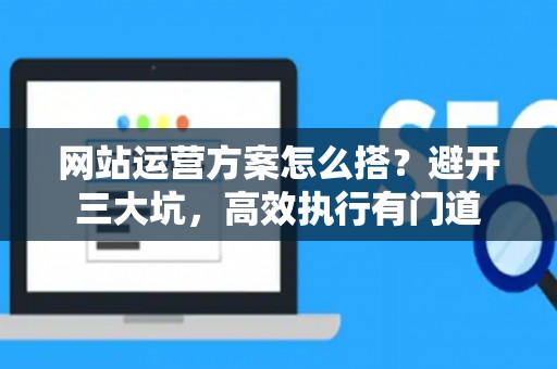 网站运营方案怎么搭？避开三大坑，高效执行有门道