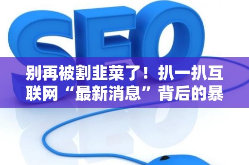 别再被割韭菜了！扒一扒互联网“最新消息”背后的暴利套路