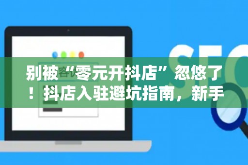别被“零元开抖店”忽悠了！抖店入驻避坑指南，新手看完秒懂！