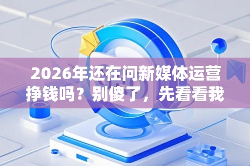 2026年还在问新媒体运营挣钱吗？别傻了，先看看我这篇避坑防骗指南！