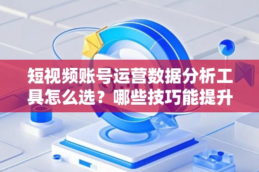 短视频账号运营数据分析工具怎么选？哪些技巧能提升变现效果？